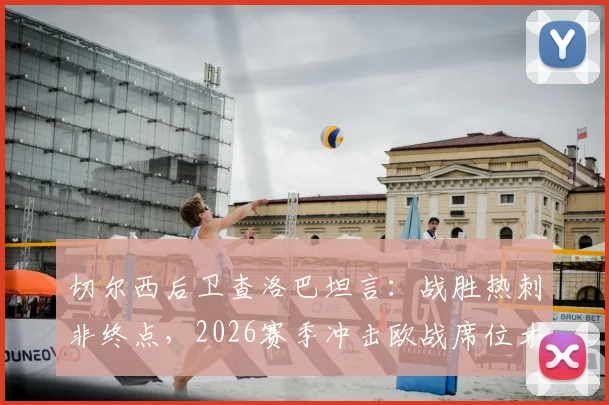 切尔西后卫查洛巴坦言:战胜热刺非终点,2026赛季冲击欧战席位才是核心目标