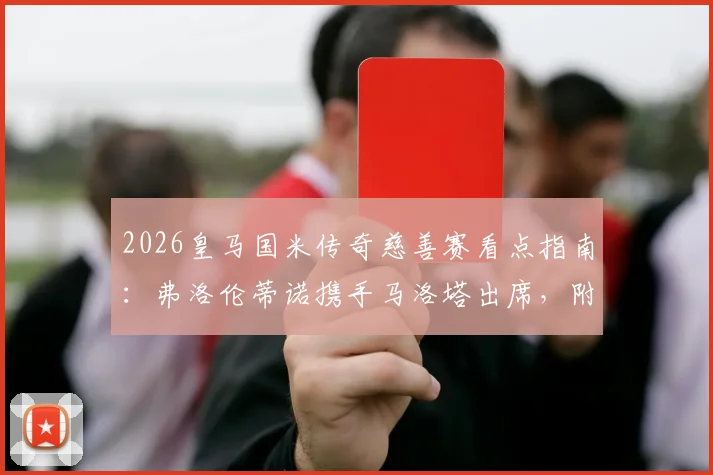 2026皇马国米传奇慈善赛看点指南：弗洛伦蒂诺携手马洛塔出席，附赛事时间与观赛渠道