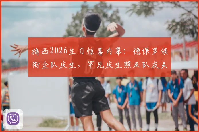 梅西2026生日惊喜内幕:德保罗领衔全队庆生,罕见庆生照及队友关系深度解读