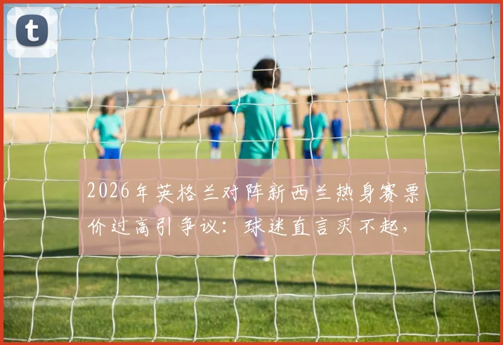 2026年英格兰对阵新西兰热身赛票价过高引争议：球迷直言买不起，球场恐现大面积空座