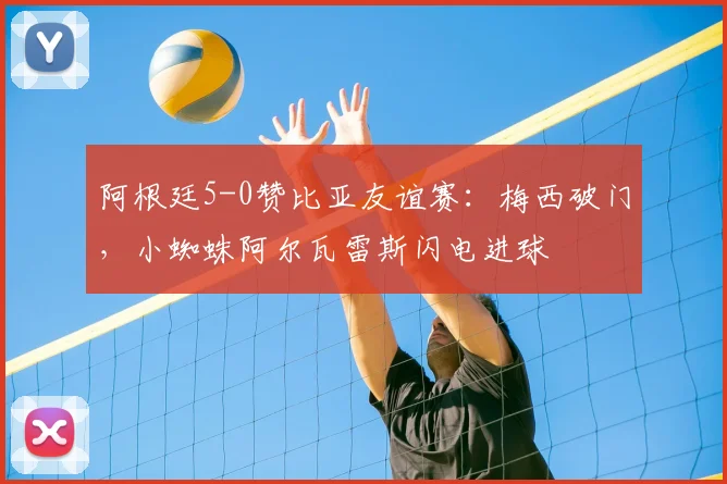 阿根廷5-0赞比亚友谊赛:梅西破门,小蜘蛛阿尔瓦雷斯闪电进球