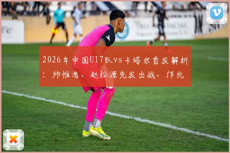 2026年中国U17队vs卡塔尔首发解析：帅惟浩、赵松源先发出战，邝兆镭替补席待命，附关键球员位置与战术看点