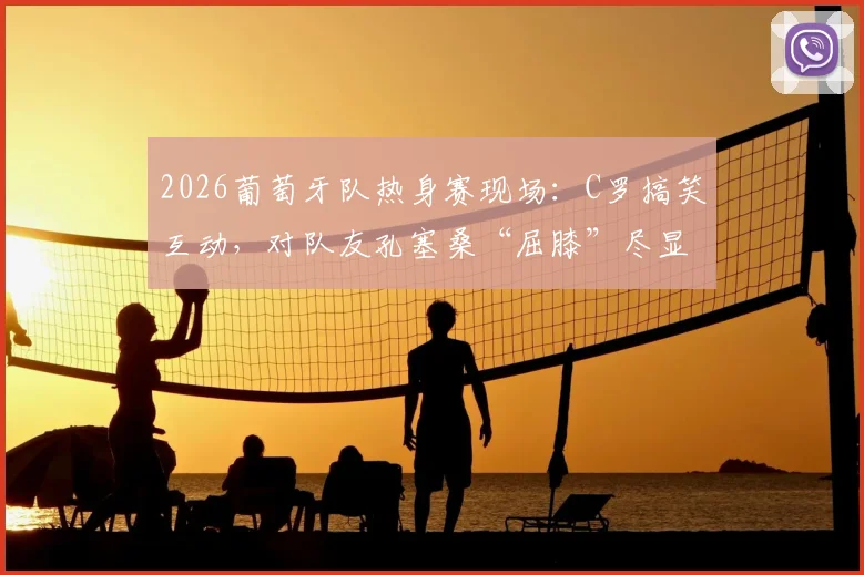 2026葡萄牙队热身赛现场:C罗搞笑互动,对队友孔塞桑“屈膝”尽显队长亲和力