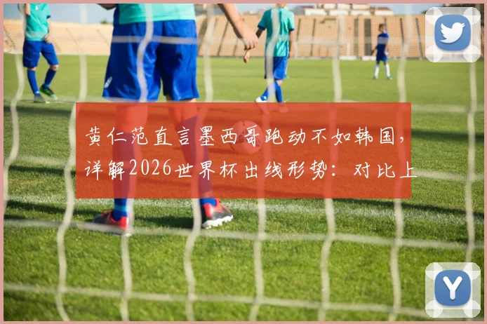 黄仁范直言墨西哥跑动不如韩国,详解2026世界杯出线形势:对比上届优势与中场战术要点