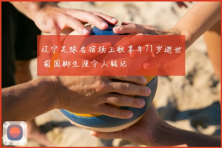 辽宁足球名宿杨玉敏享年71岁逝世 前国脚生涯令人铭记