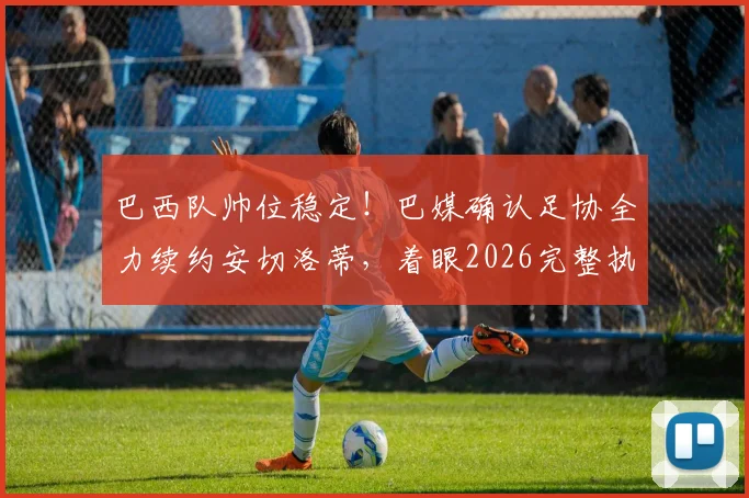 巴西队帅位稳定！巴媒确认足协全力续约安切洛蒂，着眼2026完整执教周期