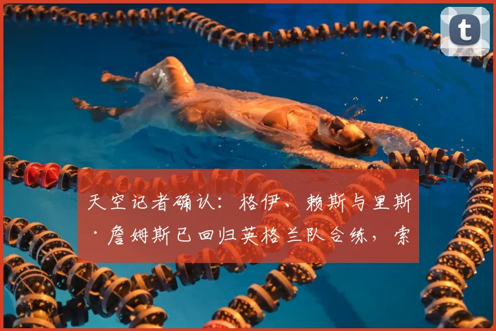 天空记者确认:格伊、赖斯与里斯·詹姆斯已回归英格兰队合练,索斯盖特迎2026大赛前关键利好