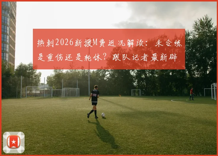 热刺2026新援M费近况解读：未合练是重伤还是轮休？跟队记者最新辟谣消息汇总