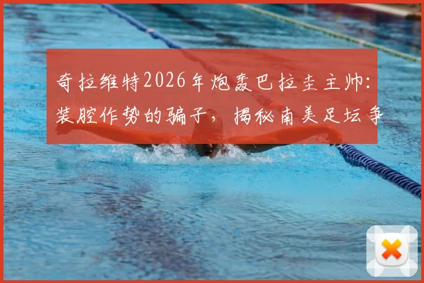 奇拉维特2026年炮轰巴拉圭主帅：装腔作势的骗子，揭秘南美足坛争议内幕