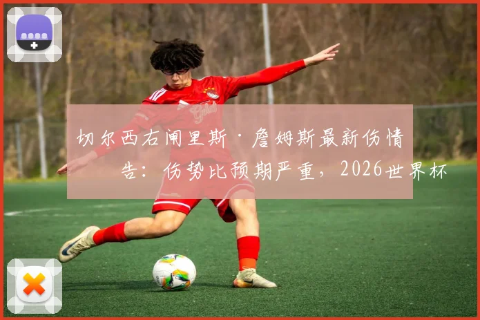 切尔西右闸里斯·詹姆斯最新伤情报告:伤势比预期严重,2026世界杯征程面临提前结束风险