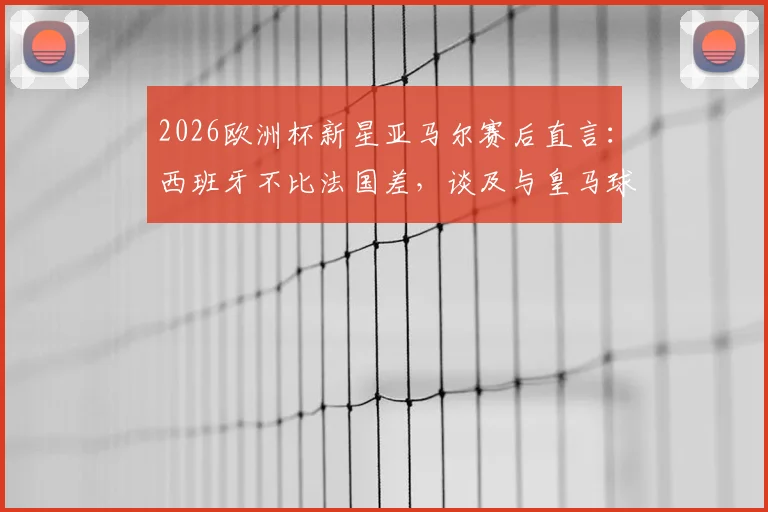 2026欧洲杯新星亚马尔赛后直言：西班牙不比法国差，谈及与皇马球员零交流背后原因