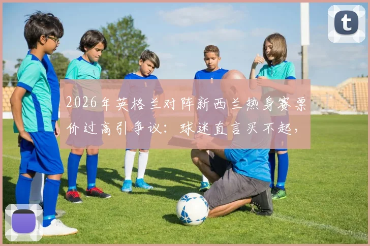 2026年英格兰对阵新西兰热身赛票价过高引争议:球迷直言买不起,球场恐现大面积空座