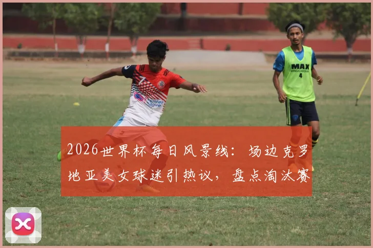 2026世界杯每日风景线：场边克罗地亚美女球迷引热议，盘点淘汰赛阶段多国助威团风采