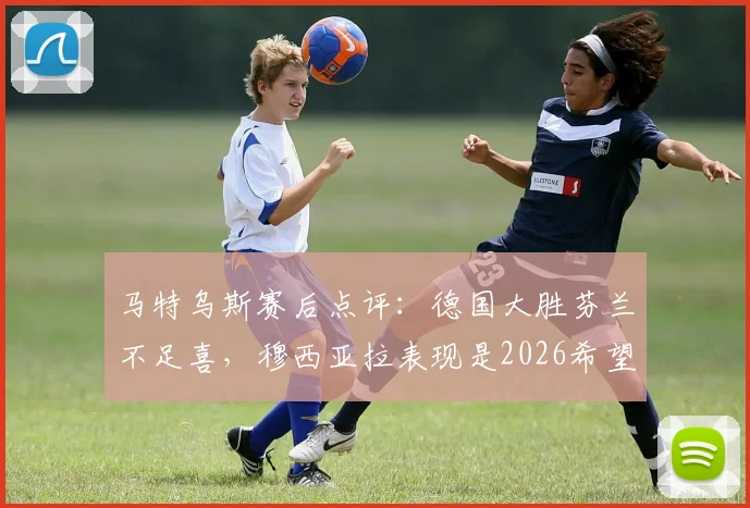 马特乌斯赛后点评：德国大胜芬兰不足喜，穆西亚拉表现是2026希望，独家分析德国队前景