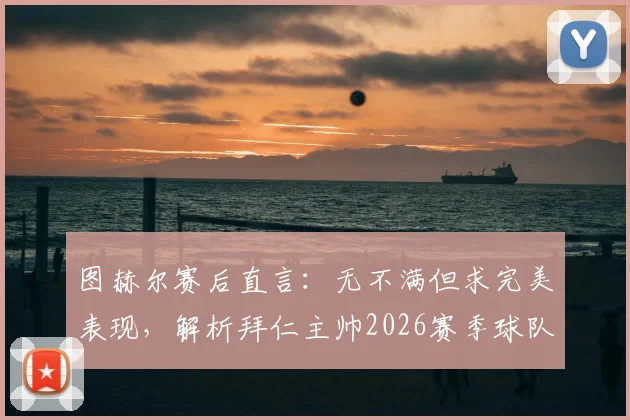 图赫尔赛后直言：无不满但求完美表现，解析拜仁主帅2026赛季球队管理心法