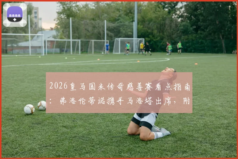 2026皇马国米传奇慈善赛看点指南：弗洛伦蒂诺携手马洛塔出席，附赛事时间与观赛渠道