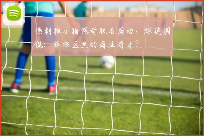 热刺推小猪佩奇联名周边,球迷调侃:降级区里的商业奇才?