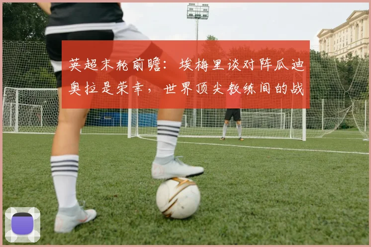 英超末轮前瞻:埃梅里谈对阵瓜迪奥拉是荣幸,世界顶尖教练间的战术博弈与看点