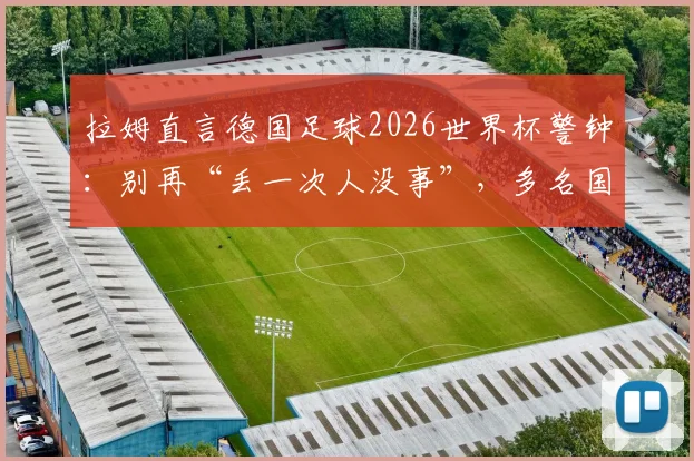拉姆直言德国足球2026世界杯警钟：别再“丢一次人没事”，多名国脚位置安排成痛点