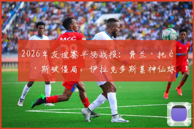 2026年友谊赛半场战报：费兰·托雷斯破僵局，伊拉克多斯基神仙球扳平，西班牙1-1伊拉克全记录与深度分析