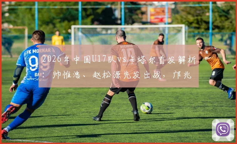 2026年中国U17队vs卡塔尔首发解析：帅惟浩、赵松源先发出战，邝兆镭替补席待命，附关键球员位置与战术看点