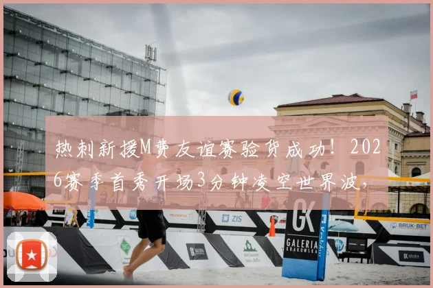 热刺新援M费友谊赛验货成功！2026赛季首秀开场3分钟凌空世界波，比赛视频集锦一览