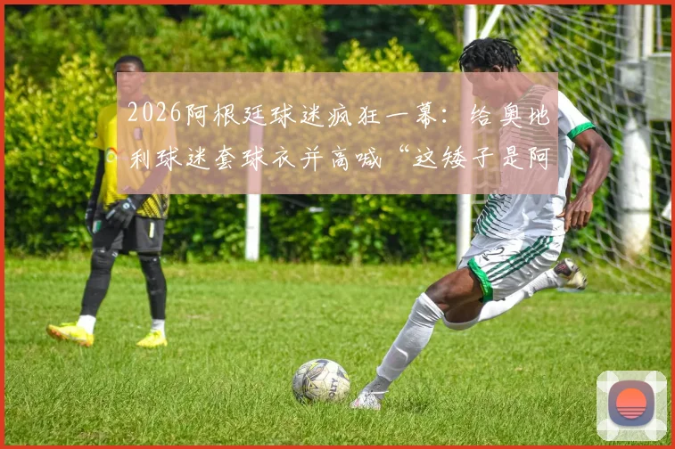 2026阿根廷球迷疯狂一幕：给奥地利球迷套球衣并高喊“这矮子是阿根廷人”，足球狂热引思考