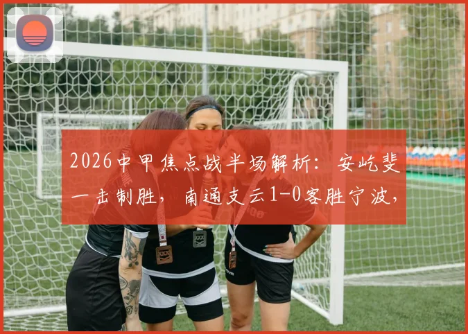 2026中甲焦点战半场解析：安屹斐一击制胜，南通支云1-0客胜宁波，附比赛集锦与技术统计