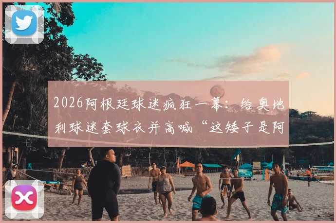 2026阿根廷球迷疯狂一幕:给奥地利球迷套球衣并高喊“这矮子是阿根廷人”,足球狂热引思考