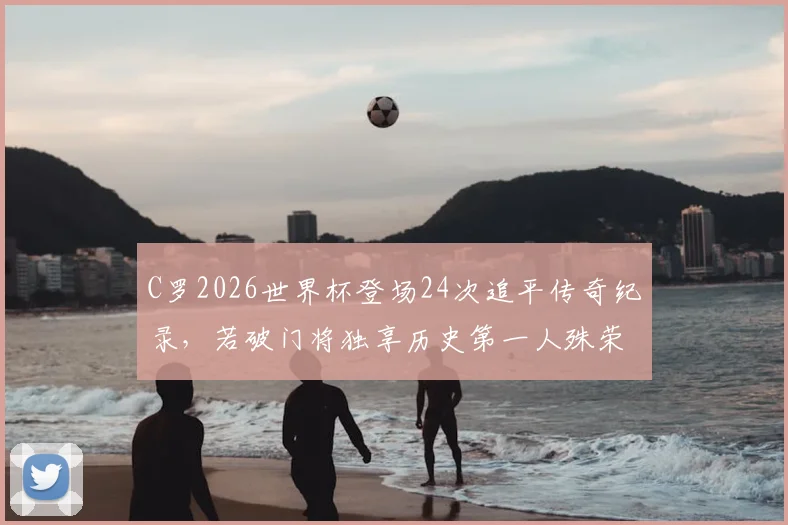 C罗2026世界杯登场24次追平传奇纪录,若破门将独享历史第一人殊荣