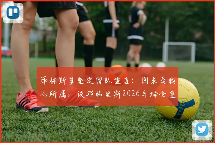 泽林斯基坚定留队宣言：国米是我心所属，谈邓弗里斯2026年转会皇马因对方天价报价难以拒绝
