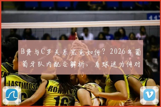 B费与C罗关系究竟如何?2026年葡萄牙队内配合解析,看球迷为何对B费风评反转