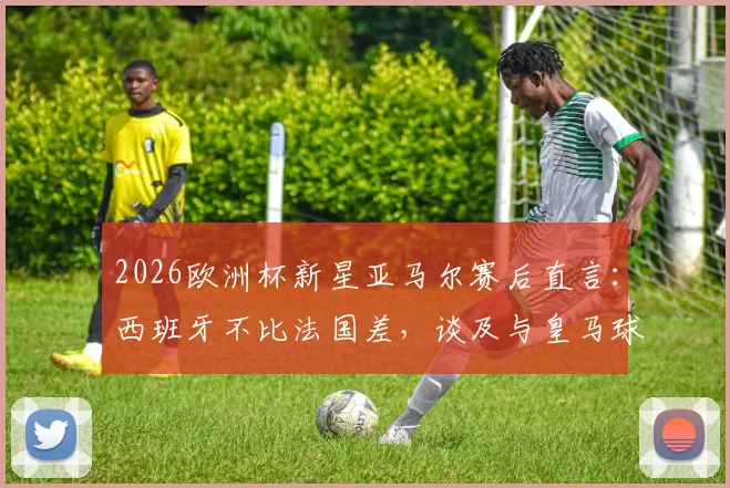 2026欧洲杯新星亚马尔赛后直言:西班牙不比法国差,谈及与皇马球员零交流背后原因