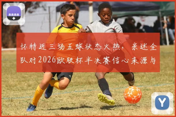 怀特近三场五球状态火热,亲述全队对2026欧联杯半决赛信心来源与分析