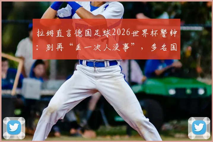 拉姆直言德国足球2026世界杯警钟:别再“丢一次人没事”,多名国脚位置安排成痛点
