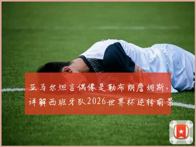 亚马尔坦言偶像是勒布朗詹姆斯，详解西班牙队2026世界杯逆转前景与年轻球员心态养成