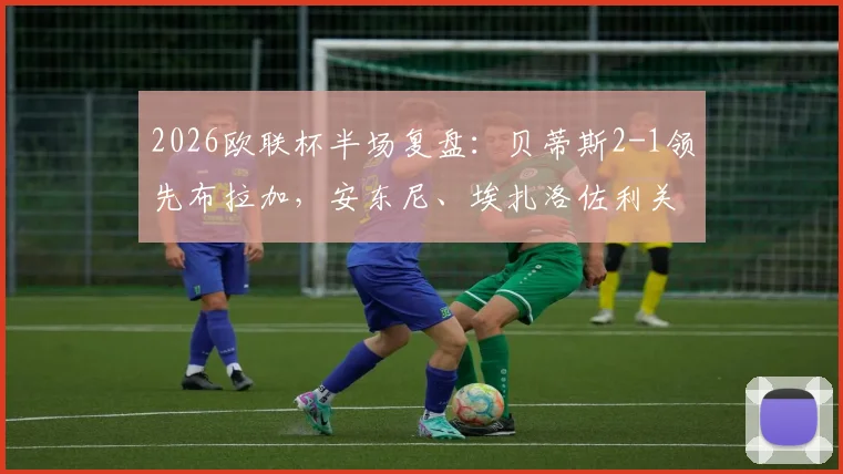2026欧联杯半场复盘：贝蒂斯2-1领先布拉加，安东尼、埃扎洛佐利关键破门全解析，附半场技术统计与战术简评