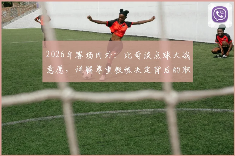 2026年赛场内外:比奇谈点球大战意愿,详解尊重教练决定背后的职业态度