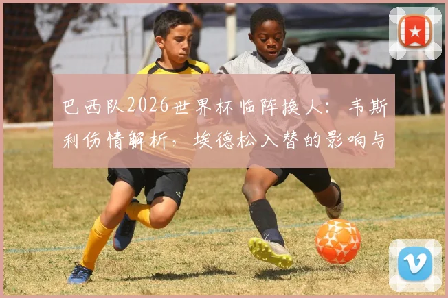 巴西队2026世界杯临阵换人：韦斯利伤情解析，埃德松入替的影响与球队备战策略