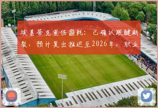 埃基蒂克重伤噩耗:已确认跟腱断裂,预计复出推迟至2026年,职业生涯面临严峻考验