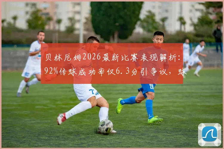 贝林厄姆2026最新比赛表现解析:92%传球成功率仅6.3分引争议,球迷热议关键传球数据