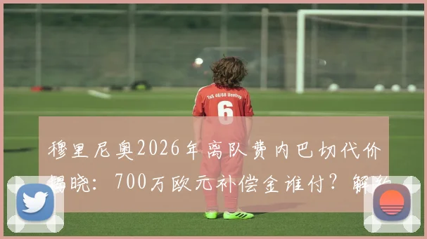穆里尼奥2026年离队费内巴切代价揭晓:700万欧元补偿金谁付?解约条款与未来去向分析