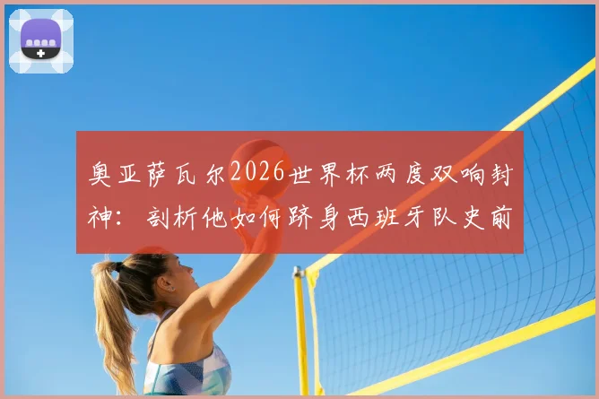 奥亚萨瓦尔2026世界杯两度双响封神：剖析他如何跻身西班牙队史前三，与劳尔比利亚并列传奇