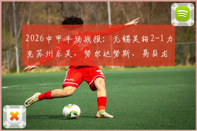 2026中甲半场战报：无锡吴钩2-1力克苏州东吴，努尔达努斯、易县龙双双破门制胜
