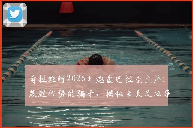 奇拉维特2026年炮轰巴拉圭主帅:装腔作势的骗子,揭秘南美足坛争议内幕