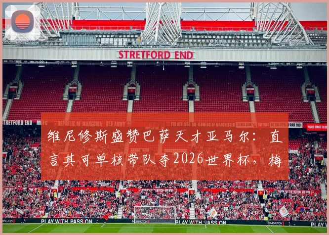 维尼修斯盛赞巴萨天才亚马尔:直言其可单核带队夺2026世界杯,梅西后最佳?