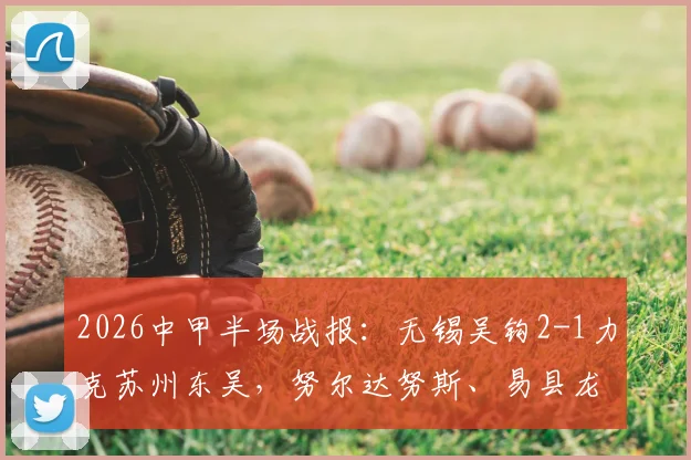 2026中甲半场战报:无锡吴钩2-1力克苏州东吴,努尔达努斯、易县龙双双破门制胜