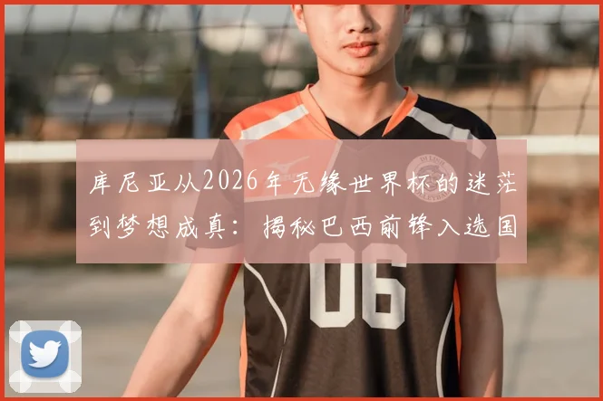 库尼亚从2026年无缘世界杯的迷茫到梦想成真：揭秘巴西前锋入选国家队的心路历程与感言