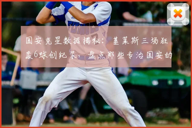 国安克星数据揭秘：基莱斯三场狂轰6球创纪录，盘点那些专治国安的球员