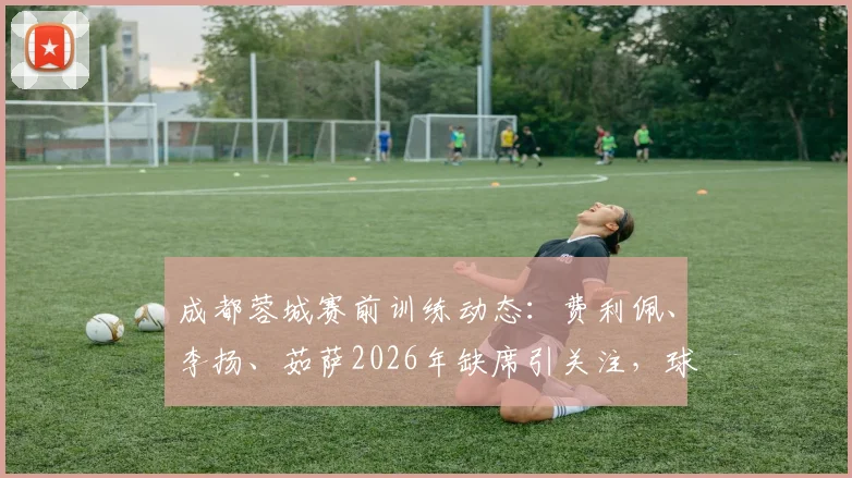 成都蓉城赛前训练动态:费利佩、李扬、茹萨2026年缺席引关注,球队阵容备战深度解析
